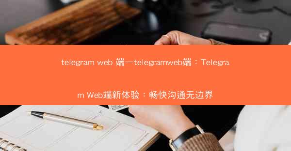 telegram web 端—telegramweb端：Telegram Web端新体验：畅快沟通无边界