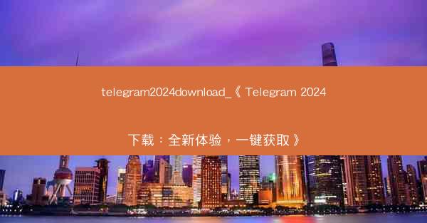 telegram2024download_《Telegram 2024下载:全新体验,一键获取》